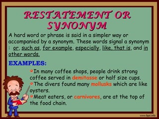 RESTATEMENT ORRESTATEMENT OR
SYNONYMSYNONYM
In many coffee shops, people drink strong
coffee served in demitasse or half size cups.
The divers found many mollusks which are like
oysters.
Meat eaters, or carnivores, are at the top of
the food chain.
A hard word or phrase is said in a simpler way or
accompanied by a synonym. These words signal a synonym
: or, such as, for example, especially, like, that is, and in
other words.
EXAMPLES:
 