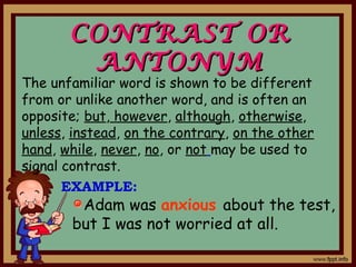 CONTRAST ORCONTRAST OR
ANTONYMANTONYM
Adam was anxious about the test,
but I was not worried at all.
The unfamiliar word is shown to be different
from or unlike another word, and is often an
opposite; but, however, although, otherwise,
unless, instead, on the contrary, on the other
hand, while, never, no, or not may be used to
signal contrast.
EXAMPLE:
 