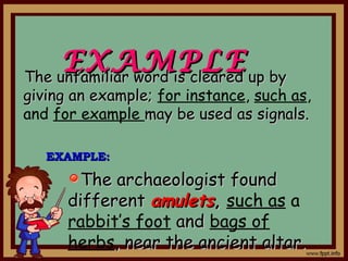 EXAMPLEEXAMPLEThe unfamiliar word is cleared up byThe unfamiliar word is cleared up by
giving an example;giving an example; for instance, such as,
and for example may be used as signals.may be used as signals.
The archaeologist foundThe archaeologist found
differentdifferent amuletsamulets,, such as a
rabbit’s foot andand bags of
herbs, near the ancient altar., near the ancient altar.
EXAMPLE:EXAMPLE:
 