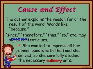 Cause and EffectCause and Effect
The author explains the reason for or the
result of the word. Words like
“because,”
“since,” “therefore,” “thus,” “so,” etc. may
signal context clues.EXAMPLE:
She wanted to impress all her
dinner guests with the food she
served, so she carefully studied
the necessary culinaryculinary arts.
 