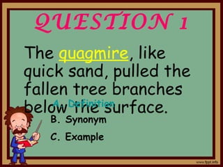 QUESTION 1
The quagmire, like
quick sand, pulled the
fallen tree branches
below the surface.A. Definition
B. Synonym
C. Example
 
