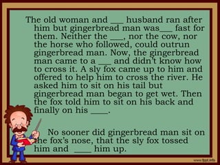 The old woman and ___ husband ran after
him but gingerbread man was___ fast for
them. Neither the ___, nor the cow, nor
the horse who followed, could outrun
gingerbread man. Now, the gingerbread
man came to a ___ and didn’t know how
to cross it. A sly fox came up to him and
offered to help him to cross the river. He
asked him to sit on his tail but
gingerbread man began to get wet. Then
the fox told him to sit on his back and
finally on his ____.
No sooner did gingerbread man sit on
the fox’s nose, that the sly fox tossed
him and ____ him up.
 