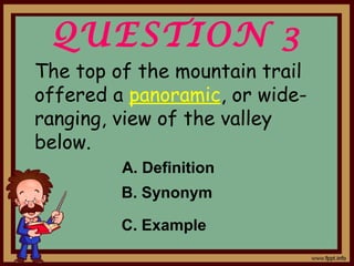 QUESTION 3
The top of the mountain trail
offered a panoramic, or wide-
ranging, view of the valley
below.
A. Definition
B. Synonym
C. Example
 