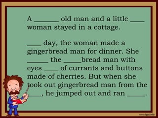 A _______ old man and a little ____
woman stayed in a cottage.
____ day, the woman made a
gingerbread man for dinner. She
______ the _____bread man with
eyes ____ of currants and buttons
made of cherries. But when she
took out gingerbread man from the
____, he jumped out and ran _____.
 