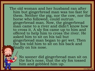 The old woman and her husband ran after
him but gingerbread man was too fast for
them. Neither the pig, nor the cow, nor the
horse who followed, could outrun
gingerbread man. Now, the gingerbread
man came to a river and didn’t know how
to cross it. A sly fox came up to him and
offered to help him to cross the river. He
asked him to sit on his tail but
gingerbread man began to get wet. Then
the fox told him to sit on his back and
finally on his nose.
No sooner did gingerbread man sit on
the fox’s nose, that the sly fox tossed
him and gobbled him up.
 