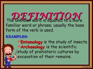DEFINITIONDEFINITION
EntomologyEntomology is the study of insects.
ArchaeologyArchaeology is the scientific
study of prehistoric cultures by
excavation of their remains.
The unknown word is equated to a more
familiar word or phrase; usually the base
form of the verb is used.
EXAMPLES:
 