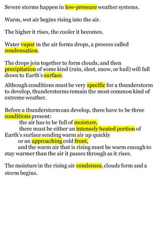 Severe storms happen in low-pressure weather systems.
Warm, wet air begins rising into the air.
The higher it rises, the cooler it becomes.
Water vapor in the air forms drops, a process called
condensation.
The drops join together to form clouds, and then
precipitation of some kind (rain, sleet, snow, or hail) will fall
down to Earth’s surface.
Although conditions mustbe very specific for a thunderstorm
to develop, thunderstormsremain the most commonkind of
extreme weather.
Before a thunderstormcan develop, there have to be three
conditions present:
the air has to be full of moisture,
there must be either an intensely heated portion of
Earth’s surfacesending warm air up quickly
or an approaching cold front,
and the warm air that is rising must be warm enough to
stay warmer than the air it passes through as it rises.
The moisturein the rising air condenses,clouds form and a
storm begins.
 