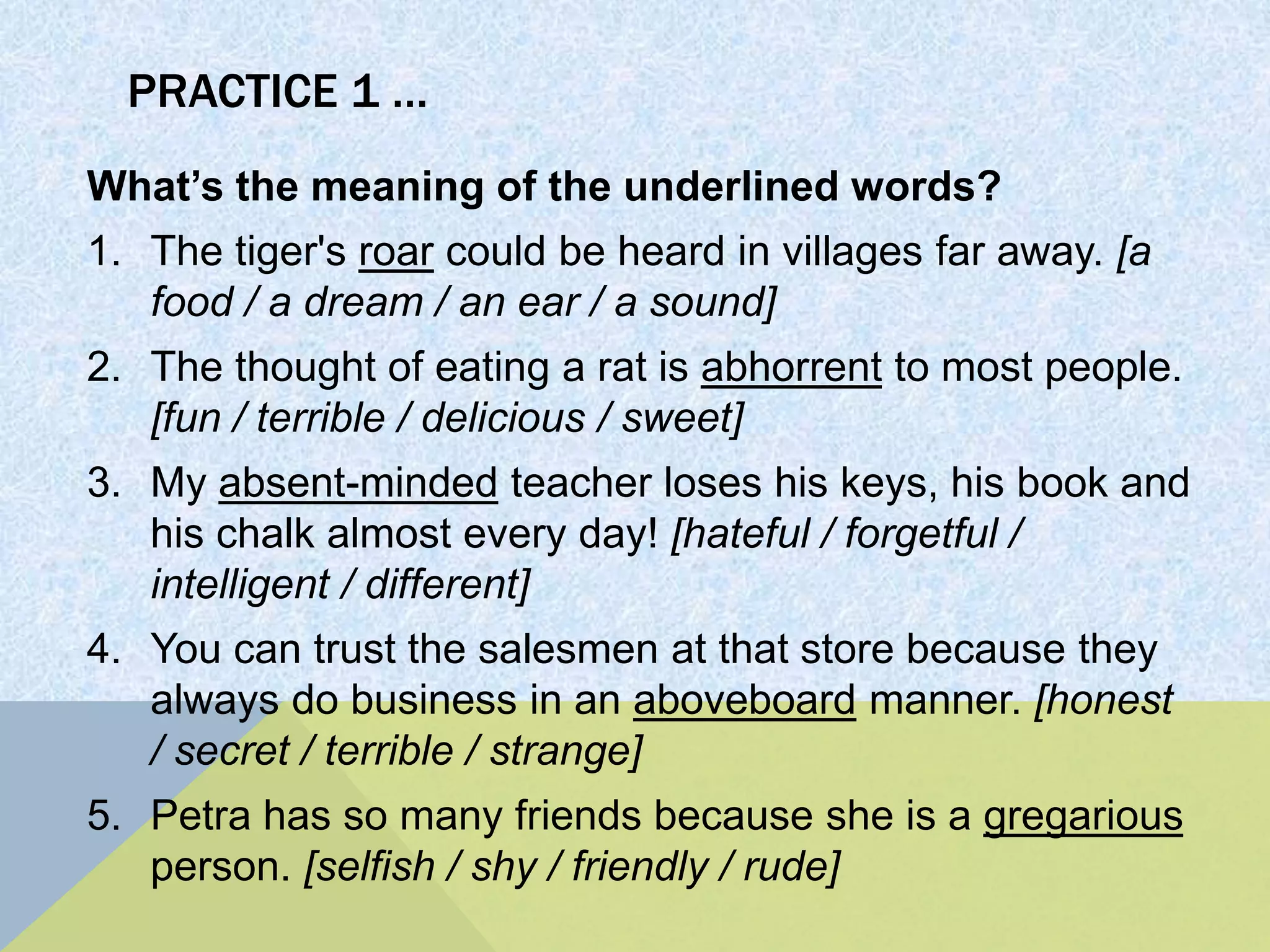 PRACTICE 1 …
What’s the meaning of the underlined words?
1. The tiger's roar could be heard in villages far away. [a
food / a dream / an ear / a sound]
2. The thought of eating a rat is abhorrent to most people.
[fun / terrible / delicious / sweet]
3. My absent-minded teacher loses his keys, his book and
his chalk almost every day! [hateful / forgetful /
intelligent / different]
4. You can trust the salesmen at that store because they
always do business in an aboveboard manner. [honest
/ secret / terrible / strange]
5. Petra has so many friends because she is a gregarious
person. [selfish / shy / friendly / rude]
 