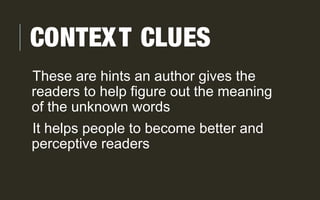 CONTEXT CLUES
These are hints an author gives the
readers to help figure out the meaning
of the unknown words
It helps people to become better and
perceptive readers
 