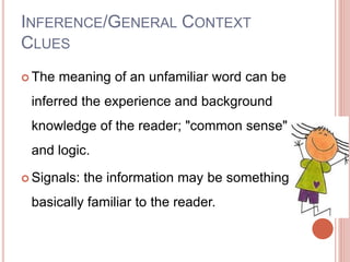  The meaning of an unfamiliar word can be
inferred the experience and background
knowledge of the reader; "common sense"
and logic.
 Signals: the information may be something
basically familiar to the reader.
INFERENCE/GENERAL CONTEXT
CLUES
 