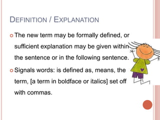 DEFINITION / EXPLANATION
 The new term may be formally defined, or
sufficient explanation may be given within
the sentence or in the following sentence.
 Signals words: is defined as, means, the
term, [a term in boldface or italics] set off
with commas.
 