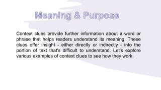Context clues provide further information about a word or
phrase that helps readers understand its meaning. These
clues offer insight - either directly or indirectly - into the
portion of text that's difficult to understand. Let's explore
various examples of context clues to see how they work.
 