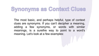 The most basic, and perhaps helpful, type of context
clues are synonyms. If you can't decipher a meaning,
adding a few synonyms, or words with similar
meanings, is a surefire way to point to a word's
meaning. Let's look at a few examples:
 