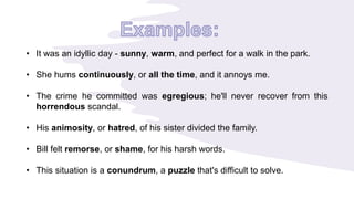 • It was an idyllic day - sunny, warm, and perfect for a walk in the park.
• She hums continuously, or all the time, and it annoys me.
• The crime he committed was egregious; he'll never recover from this
horrendous scandal.
• His animosity, or hatred, of his sister divided the family.
• Bill felt remorse, or shame, for his harsh words.
• This situation is a conundrum, a puzzle that's difficult to solve.
 