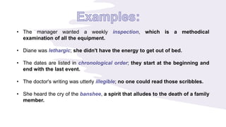 • The manager wanted a weekly inspection, which is a methodical
examination of all the equipment.
• Diane was lethargic; she didn't have the energy to get out of bed.
• The dates are listed in chronological order; they start at the beginning and
end with the last event.
• The doctor's writing was utterly illegible; no one could read those scribbles.
• She heard the cry of the banshee, a spirit that alludes to the death of a family
member.
 