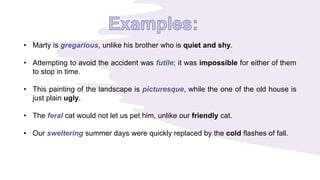 • Marty is gregarious, unlike his brother who is quiet and shy.
• Attempting to avoid the accident was futile; it was impossible for either of them
to stop in time.
• This painting of the landscape is picturesque, while the one of the old house is
just plain ugly.
• The feral cat would not let us pet him, unlike our friendly cat.
• Our sweltering summer days were quickly replaced by the cold flashes of fall.
 