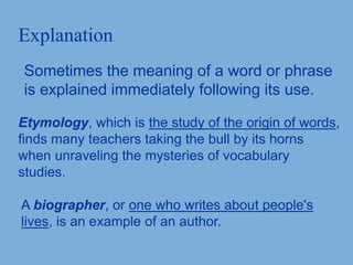 Explanation
Sometimes the meaning of a word or phrase
is explained immediately following its use.
Etymology, which is the study of the origin of words,
finds many teachers taking the bull by its horns
when unraveling the mysteries of vocabulary
studies.
A biographer, or one who writes about people's
lives, is an example of an author.
 