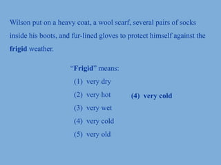 Wilson put on a heavy coat, a wool scarf, several pairs of socks
inside his boots, and fur-lined gloves to protect himself against the
frigid weather.
“Frigid” means:
(1) very dry
(2) very hot
(3) very wet
(4) very cold
(5) very old
(4) very cold
 