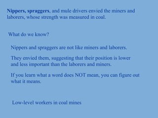 Nippers, spraggers, and mule drivers envied the miners and
laborers, whose strength was measured in coal.
What do we know?
Nippers and spraggers are not like miners and laborers.
They envied them, suggesting that their position is lower
and less important than the laborers and miners.
If you learn what a word does NOT mean, you can figure out
what it means.
Low-level workers in coal mines
 
