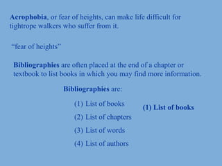 Acrophobia, or fear of heights, can make life difficult for
tightrope walkers who suffer from it.
“fear of heights”
Bibliographies are often placed at the end of a chapter or
textbook to list books in which you may find more information.
Bibliographies are:
(1) List of books
(2) List of chapters
(3) List of words
(4) List of authors
(1) List of books
 