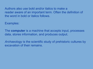 Authors also use bold and/or italics to make a
reader aware of an important term. Often the definition of
the word in bold or italics follows.
Examples:
The computer is a machine that accepts input, processes
data, stores information, and produces output.
Archaeology is the scientific study of prehistoric cultures by
excavation of their remains.
 