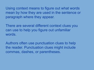 Using context means to figure out what words
mean by how they are used in the sentence or
paragraph where they appear.
There are several different context clues you
can use to help you figure out unfamiliar
words.
Authors often use punctuation clues to help
the reader. Punctuation clues might include
commas, dashes, or parentheses.
 