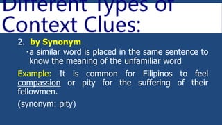 Different Types of
Context Clues:
2. by Synonym
a similar word is placed in the same sentence to
know the meaning of the unfamiliar word
Example: It is common for Filipinos to feel
compassion or pity for the suffering of their
fellowmen.
(synonym: pity)
 