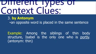 Different Types of
Context Clues:
3. by Antonym
•an opposite word is placed in the same sentence
Example: Among the siblings of thin body
structure, Isabel is the only one who is portly.
(antonym: thin)
 