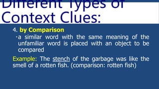Different Types of
Context Clues:
4. by Comparison
a similar word with the same meaning of the
unfamiliar word is placed with an object to be
compared
Example: The stench of the garbage was like the
smell of a rotten fish. (comparison: rotten fish)
 