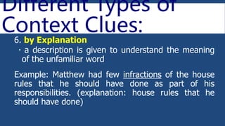 Different Types of
Context Clues:
6. by Explanation
 a description is given to understand the meaning
of the unfamiliar word
Example: Matthew had few infractions of the house
rules that he should have done as part of his
responsibilities. (explanation: house rules that he
should have done)
 