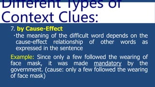 Different Types of
Context Clues:
7. by Cause-Effect
the meaning of the difficult word depends on the
cause-effect relationship of other words as
expressed in the sentence
Example: Since only a few followed the wearing of
face mask, it was made mandatory by the
government. (cause: only a few followed the wearing
of face mask)
 