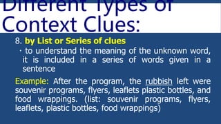 Different Types of
Context Clues:
8. by List or Series of clues
 to understand the meaning of the unknown word,
it is included in a series of words given in a
sentence
Example: After the program, the rubbish left were
souvenir programs, flyers, leaflets plastic bottles, and
food wrappings. (list: souvenir programs, flyers,
leaflets, plastic bottles, food wrappings)
 