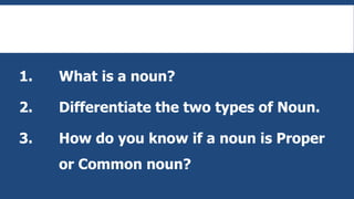 1. What is a noun?
2. Differentiate the two types of Noun.
3. How do you know if a noun is Proper
or Common noun?
 
