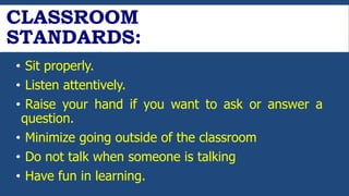 CLASSROOM
STANDARDS:
• Sit properly.
• Listen attentively.
• Raise your hand if you want to ask or answer a
question.
• Minimize going outside of the classroom
• Do not talk when someone is talking
• Have fun in learning.
 