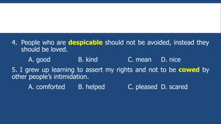 4. People who are despicable should not be avoided, instead they
should be loved.
A. good B. kind C. mean D. nice
5. I grew up learning to assert my rights and not to be cowed by
other people’s intimidation.
A. comforted B. helped C. pleased D. scared
 