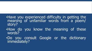 •Have you experienced difficulty in getting the
meaning of unfamiliar words from a poem/
story?
•How do you know the meaning of these
words?
•Do you consult Google or the dictionary
immediately?
 