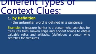 Different Types of
Context Clues:
1. by Definition
the unfamiliar word is defined in a sentence
Example: A treasure hunter is a person who searches for
treasures from sunken ships and ancient tombs to obtain
valuable relics and artifacts. (definition: a person who
searches for treasures
 