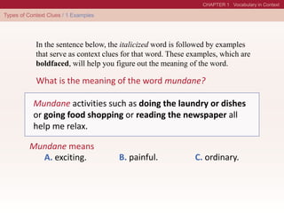 What is the meaning of the word mundane?
In the sentence below, the italicized word is followed by examples
that serve as context clues for that word. These examples, which are
boldfaced, will help you figure out the meaning of the word.
Mundane means
A. exciting. B. painful. C. ordinary.
Mundane activities such as doing the laundry or dishes
or going food shopping or reading the newspaper all
help me relax.
 
