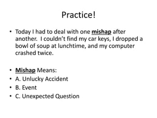 Practice!
• Today I had to deal with one mishap after
another. I couldn’t find my car keys, I dropped a
bowl of soup at lunchtime, and my computer
crashed twice.
• Mishap Means:
• A. Unlucky Accident
• B. Event
• C. Unexpected Question
 