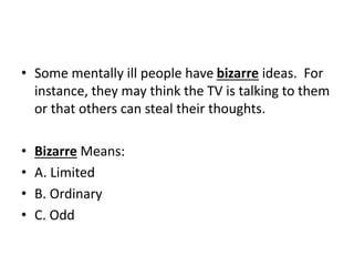 • Some mentally ill people have bizarre ideas. For
instance, they may think the TV is talking to them
or that others can steal their thoughts.
• Bizarre Means:
• A. Limited
• B. Ordinary
• C. Odd
 
