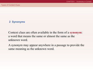 2 Synonyms
Context clues are often available in the form of a synonym:
a word that means the same or almost the same as the
unknown word.
A synonym may appear anywhere in a passage to provide the
same meaning as the unknown word.
 