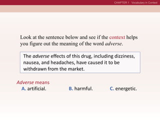Look at the sentence below and see if the context helps
you figure out the meaning of the word adverse.
The adverse effects of this drug, including dizziness,
nausea, and headaches, have caused it to be
withdrawn from the market.
Adverse means
A. artificial. B. harmful. C. energetic.
 