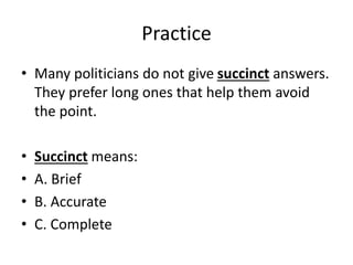 Practice
• Many politicians do not give succinct answers.
They prefer long ones that help them avoid
the point.
• Succinct means:
• A. Brief
• B. Accurate
• C. Complete
 
