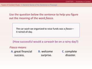 Use the question below the sentence to help you figure
out the meaning of the word fiasco.
The car wash we organized to raise funds was a fiasco—
it rained all day.
(How successful would a carwash be on a rainy day?)
Fiasco means
A. great financial
success.
B. welcome
surprise.
C. complete
disaster.
 