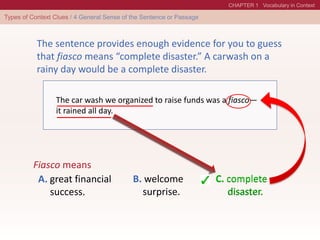 The car wash we organized to raise funds was a fiasco—
it rained all day.
Fiasco means
A. great financial
success.
B. welcome
surprise.
C. complete
disaster.
The sentence provides enough evidence for you to guess
that fiasco means “complete disaster.” A carwash on a
rainy day would be a complete disaster.
C. complete
disaster.
 