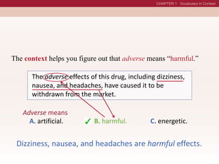 The adverse effects of this drug, including dizziness,
nausea, and headaches, have caused it to be
withdrawn from the market.
Adverse means
A. artificial. B. harmful. C. energetic.
B. harmful.
Dizziness, nausea, and headaches are harmful effects.
The context helps you figure out that adverse means “harmful.”
 