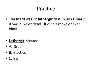 Practice
• The lizard was so lethargic that I wasn’t sure if
it was alive or dead. It didn’t move or even
blink.
• Lethargic Means:
• A. Green
• B. Inactive
• C. Big
 