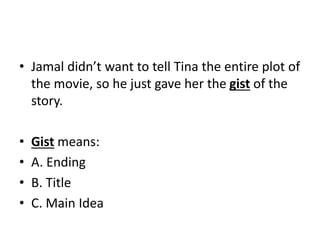 • Jamal didn’t want to tell Tina the entire plot of
the movie, so he just gave her the gist of the
story.
• Gist means:
• A. Ending
• B. Title
• C. Main Idea
 