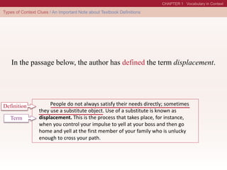 In the passage below, the author has defined the term displacement.
People do not always satisfy their needs directly; sometimes
they use a substitute object. Use of a substitute is known as
displacement. This is the process that takes place, for instance,
when you control your impulse to yell at your boss and then go
home and yell at the first member of your family who is unlucky
enough to cross your path.
Definition
Term
 