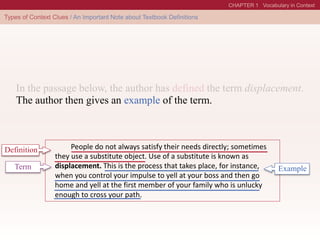 People do not always satisfy their needs directly; sometimes
they use a substitute object. Use of a substitute is known as
displacement. This is the process that takes place, for instance,
when you control your impulse to yell at your boss and then go
home and yell at the first member of your family who is unlucky
enough to cross your path.
Definition
Term
The author then gives an example of the term.
Example
 